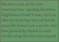 Ben Marwood, on his first American tour, opening for fellow Englishman Frank Turner, told me after his short (but fun) set that he generally doesn’t use a set list, and then graciously offered to write out the songs that he’d just played.
