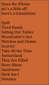 Since the iPhone pic’s a little off, here’s a translation:

Quill
Tired Hands
Setting Our Tables
Woodcutter’s Son
Watches and Chains
Iscariot
Take All the Time
Switzerland
They Are Filled
River Rhine
Sandstone 
Dark Am I
Distance
