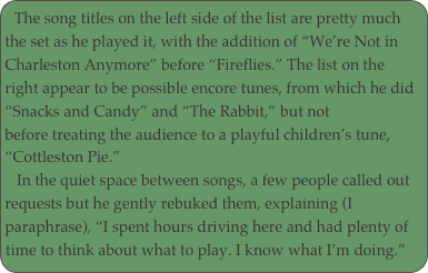 The song titles on the left side of the list are pretty much 
the set as he played it, with the addition of “We’re Not in Charleston Anymore” before “Fireflies.” The list on the 
right appear to be possible encore tunes, from which he did “Snacks and Candy” and “The Rabbit,” but not 
before treating the audience to a playful children’s tune, “Cottleston Pie.”
   In the quiet space between songs, a few people called out requests but he gently rebuked them, explaining (I 
paraphrase), “I spent hours driving here and had plenty of 
time to think about what to play. I know what I’m doing.”
 