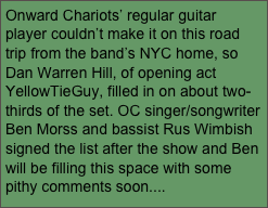Onward Chariots’ regular guitar player couldn’t make it on this road trip from the band’s NYC home, so Dan Warren Hill, of opening act YellowTieGuy, filled in on about two-thirds of the set. OC singer/songwriter Ben Morss and bassist Rus Wimbish signed the list after the show and Ben will be filling this space with some pithy comments soon....
