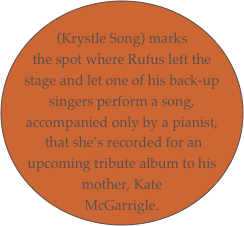 
(Krystle Song) marks the spot where Rufus left the stage and let one of his back-up singers perform a song, accompanied only by a pianist,
 that she’s recorded for an upcoming tribute album to his mother, Kate McGarrigle. 